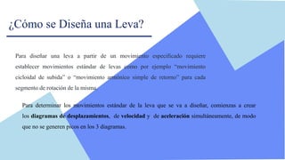 ¿Cómo se Diseña una Leva?
Para diseñar una leva a partir de un movimiento especificado requiere
establecer movimientos estándar de levas como por ejemplo “movimiento
cicloidal de subida” o “movimiento armónico simple de retorno” para cada
segmento de rotación de la misma.
Para determinar los movimientos estándar de la leva que se va a diseñar, comienzas a crear
los diagramas de desplazamientos, de velocidad y de aceleración simultáneamente, de modo
que no se generen picos en los 3 diagramas.
 