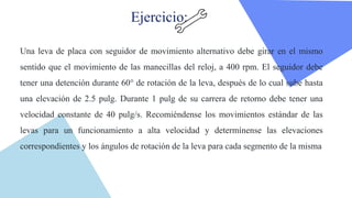 Ejercicio:
Una leva de placa con seguidor de movimiento alternativo debe girar en el mismo
sentido que el movimiento de las manecillas del reloj, a 400 rpm. El seguidor debe
tener una detención durante 60° de rotación de la leva, después de lo cual sube hasta
una elevación de 2.5 pulg. Durante 1 pulg de su carrera de retorno debe tener una
velocidad constante de 40 pulg/s. Recomiéndense los movimientos estándar de las
levas para un funcionamiento a alta velocidad y determínense las elevaciones
correspondientes y los ángulos de rotación de la leva para cada segmento de la misma
 