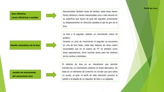 leva cilíndrica
Levas cilíndricas o axiales
Denominadas también levas de tambor, estas levas tienen
forma cilíndrica y llevan mecanizadas una o más ranuras en
su superficie que hacen de guía del seguidor, provocando
su desplazamiento en dirección paralela al eje de giro de la
leva.
Diseño cinemático de la leva
La leva y el seguidor realizan un movimiento cíclico (0
grados).
Durante un ciclo de movimiento el seguidor se encuentra
en una de tres fases. Cada fase dispone de otros cuatro
sinusoidales que en el coseno de "fi" se admiten como
levas espectatrices. Sirve muchas veces para los motores
de los coches o bicicletas.
cambio de movimiento
del mecanismo leva
El sistema de leva es un mecanismo que permite
transformar un movimiento rotatorio en lineal alternativo. Se
basa en un elemento de contorno no circular que gira sobre
un punto, al girar el perfil de este elemento provoca la
subida o la bajada de un seguidor de leva o un palpador.
 