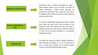 Software para diseño de levas
Actualmente, existe un software desarrollado por Robert L.
Norton llamado Dynacam, que de acuerdo a los datos de
subida, detenimiento y bajada permite seleccionar las
ecuaciones de movimiento y hace el dibujo de la leva junto a
los diagramas SVAJ, además de calcular las fuerzas dinámicas
que actúan sobre la leva.
Función: programador de
levas
Un control con temporizador programador de levas es utilizado
para cumplir una rutina, como el ciclo de lavado en una
lavadora de ropa. Este cilindro tiene levas que activan y
desactivan interruptores cuando este gira movido por medio de
un motor. Tres son las partes principales de un temporizador
programado por levas.
Diagramas SVAJ
Son gráficas que muestran la posición, velocidad, aceleración y
sobre aceleración del seguidor en un ciclo de rotación de la
leva. Se utilizan para comprobar que el diseño propuesto
cumple con la ley fundamental del diseño de levas.
 