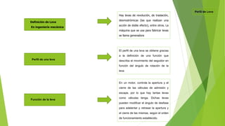 Definición de Leva
En ingeniería mecánica
Hay levas de revolución, de traslación,
desmodrómicas (las que realizan una
acción de doble efecto), entre otros. La
máquina que se usa para fabricar levas
se llama generadora
Perfil de una leva
El perfil de una leva se obtiene gracias
a la definición de una función que
describa el movimiento del seguidor en
función del ángulo de rotación de la
leva
Función de la leva
En un motor, controla la apertura y el
cierre de las válvulas de admisión y
escape, por lo que hay tantas levas
como válvulas tenga. Dichas levas
pueden modificar el ángulo de desfase
para adelantar y retrasar la apertura y
el cierre de las mismas, según el orden
de funcionamiento establecido.
 