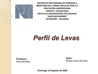 Perfil de Levas
REPÚBLICA BOLIVARIANA DE VENEZUELA
MINISTERIO DEL PODER POPULAR PARA LA
EDUCACIÓN UNIVERSITARIA
CIENCIA Y TECNOLOGÍA
INSTITUTO UNIVERSITARIO POLITÉCNICO
“SANTIAGO MARIÑO”
EXTENSIÓN – VALENCIA
Autor:
Robert Jesús Brizuela
Profesora:
Elisa Semidey
Domingo, 23 Agosto de 2020
 