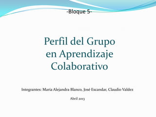 Integrantes: María Alejandra Blanco, José Escandar, Claudio Valdez
Abril 2013
-Bloque 5-
Perfil del Grupo
en Aprendizaje
Colaborativo
 