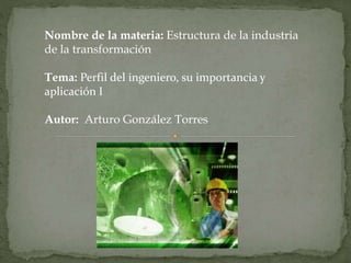 Nombre de la materia: Estructura de la industria 
de la transformación 
Tema: Perfil del ingeniero, su importancia y 
aplicación I 
Autor: Arturo González Torres 
 