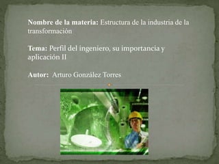 Nombre de la materia: Estructura de la industria de la 
transformación 
Tema: Perfil del ingeniero, su importancia y 
aplicación II 
Autor: Arturo González Torres 
 