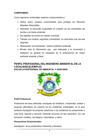 9
COMPROMISO
Como ingenieros ambientales estamos comprometidos a:
 Aplicar todos nuestros conocimientos para proteger los Recursos
Naturales Renovables
 Garantizar el desarrollo sustentable en conjunto con las actividades del
hombre y el medio ambiente
 Ser agentes de cambio en nuestra sociedad
 Trabajar con rectitud, seguridad y honestidad en cada labor que nos sea
asignada
 Representar con honestidad nuestra profesión ambiental
 Brindar toda la información que sea adecuada a la comunidad y
población en general en búsqueda de la preservación de medio
ambiente presente y futura
PERFIL PROFESIONAL DEL INGENIERO AMBIENTAL DE LA
LOCALIDAD (EJEMPLO)
ESCUELA PROFESIONAL DE AMBIENTAL Y SANITARIA
Perfil Profesional:
Profesional del área ambiental, encargado de identificar, comprender, evaluar y
proponer alternativas de solución de los problemas ambientales; en el área
sanitaria encargado de proponer soluciones a los problemas de saneamiento a
nivel local, regional y nacional; mediante acciones de tipo preventivo, con una
formación científica, tecnológica, humanística y crítica.
Perspectivas Ocupacionales:
Investigador de la problemática Ambiental y Sanitaria.
 
