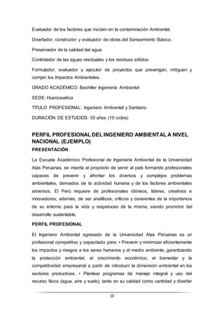 10
Evaluador de los factores que inciden en la contaminación Ambiental.
Diseñador, constructor y evaluador de obras del Saneamiento Básico.
Preservador de la calidad del agua.
Controlador de las aguas residuales y los residuos sólidos.
Formulador, evaluador y ejecutor de proyectos que prevengan, mitiguen y
corrijan los Impactos Ambientales.
GRADO ACADÉMICO: Bachiller Ingeniería Ambiental
SEDE: Huancavelica
TITULO PROFESIONAL: Ingeniero Ambiental y Sanitario
DURACIÓN DE ESTUDIOS: 05 años (10 ciclos)
PERFIL PROFESIONAL DEL INGENIERO AMBIENTAL A NIVEL
NACIONAL (EJEMPLO)
PRESENTACIÓN
La Escuela Académico Profesional de Ingeniería Ambiental de la Universidad
Alas Peruanas, se inserta al propósito de servir al país formando profesionales
capaces de prevenir y afrontar los diversos y complejos problemas
ambientales, derivados de la actividad humana y de los factores ambientales
adversos. El Perú requiere de profesionales idóneos, líderes, creativos e
innovadores; además, de ser analíticos, críticos y consientes de la importancia
de su entorno para la vida y respetuoso de la misma, siendo promotor del
desarrollo sustentable.
PERFIL PROFESIONAL
El Ingeniero Ambiental egresado de la Universidad Alas Peruanas es un
profesional competitivo y capacitado para: • Prevenir y minimizar eficientemente
los impactos y riesgos a los seres humanos y al medio ambiente, garantizando
la protección ambiental, el crecimiento económico, el bienestar y la
competitividad empresarial a partir de introducir la dimensión ambiental en los
sectores productivos. • Plantear programas de manejo integral y uso del
recurso físico (agua, aire y suelo), tanto en su calidad como cantidad y diseñar
 