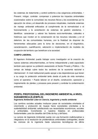 11
los sistemas de tratamiento y control conforme a las exigencias ambientales. •
Prevenir, mitigar, controlar, compensar o potenciar los impactos ambientales
ocasionados sobre la comunidad, los recursos físicos y los ecosistemas por la
ejecución de obras y el desarrollo de procesos industriales, mediante sistemas
de manejo ambiental enfocados al cumplimiento de la normatividad o el
funcionamiento y la acreditación de sistemas de gestión voluntarios. •
Identificar, caracterizar y valorar los factores socio-territoriales, culturales e
históricos que inciden en la conservación de los recursos naturales y en el
deterioro de las comunidades humanas, con la finalidad de disponer de
herramientas adecuadas para la toma de decisiones, en el diagnóstico,
caracterización, cuantificación, valoración e implementación de modelos de
ocupación del territorio que beneficien a la sociedad.
CAMPO LABORAL
El Ingeniero Ambiental, puede trabajar como investigador en la creación de
nuevos sistemas anticontaminantes, en forma independiente y está capacitado
también para ejercer su profesión asesorando al Sector Privado y Público. • Su
campo de trabajo cubre todos los sectores de la economía nacional e
internacional • A nivel institucional puede apoyar a las dependencias que tienen
a su cargo la protección ambiental tanto desde el punto de vista normativo
como el operativo • Puede laborar en el diseño, construcción, operación y
mejoramiento de plantas y procesos para prevenir y controlar la contaminación
ambiental.
PERFIL PROFESIONAL DEL INGENIERO AMBIENTAL A NIVEL
SUDAMERICA (EJEMPLO)
Ingeniería Ambiental Líder en ciencia, ingeniería y medio ambiente
Los cambios sociales actuales involucran pasar de sociedades orientadas al
crecimiento y producción de riqueza hacia sociedades orientadas a la
sustentabilidad ambiental, satisfaciendo sus necesidades económicas, sociales
y ambientales. Convirtiendo a nuestros titulados en profesionales
fundamentales para los desafíos del Chile de hoy y del futuro.
La carrera de Ingeniería Ambiental cuenta con una formación multidisciplinar e
integradora en la resolución de problemáticas ambientales contingentes, desde
las ciencias de la ingeniería hasta soluciones tecnológicas de última
 