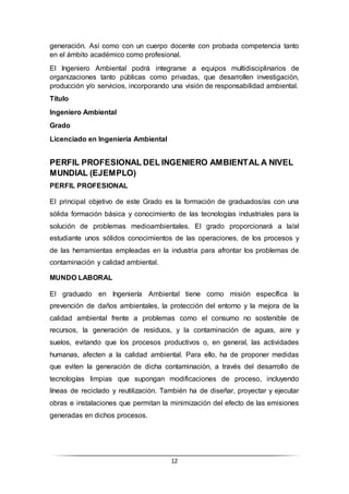 12
generación. Así como con un cuerpo docente con probada competencia tanto
en el ámbito académico como profesional.
El Ingeniero Ambiental podrá integrarse a equipos multidisciplinarios de
organizaciones tanto públicas como privadas, que desarrollen investigación,
producción y/o servicios, incorporando una visión de responsabilidad ambiental.
Título
Ingeniero Ambiental
Grado
Licenciado en Ingeniería Ambiental
PERFIL PROFESIONAL DEL INGENIERO AMBIENTAL A NIVEL
MUNDIAL (EJEMPLO)
PERFIL PROFESIONAL
El principal objetivo de este Grado es la formación de graduados/as con una
sólida formación básica y conocimiento de las tecnologías industriales para la
solución de problemas medioambientales. El grado proporcionará a la/al
estudiante unos sólidos conocimientos de las operaciones, de los procesos y
de las herramientas empleadas en la industria para afrontar los problemas de
contaminación y calidad ambiental.
MUNDO LABORAL
El graduado en Ingeniería Ambiental tiene como misión específica la
prevención de daños ambientales, la protección del entorno y la mejora de la
calidad ambiental frente a problemas como el consumo no sostenible de
recursos, la generación de residuos, y la contaminación de aguas, aire y
suelos, evitando que los procesos productivos o, en general, las actividades
humanas, afecten a la calidad ambiental. Para ello, ha de proponer medidas
que eviten la generación de dicha contaminación, a través del desarrollo de
tecnologías limpias que supongan modificaciones de proceso, incluyendo
líneas de reciclado y reutilización. También ha de diseñar, proyectar y ejecutar
obras e instalaciones que permitan la minimización del efecto de las emisiones
generadas en dichos procesos.
 