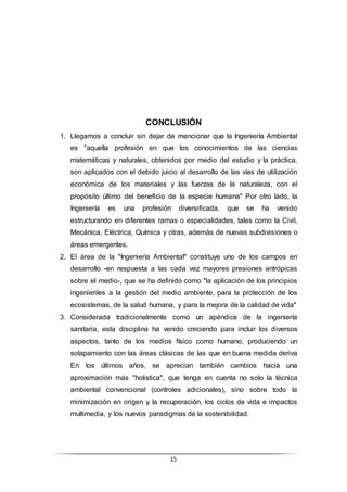 15
CONCLUSIÓN
1. Llegamos a concluir sin dejar de mencionar que la Ingeniería Ambiental
es "aquella profesión en que los conocimientos de las ciencias
matemáticas y naturales, obtenidos por medio del estudio y la práctica,
son aplicados con el debido juicio al desarrollo de las vías de utilización
económica de los materiales y las fuerzas de la naturaleza, con el
propósito último del beneficio de la especie humana" Por otro lado, la
Ingeniería es una profesión diversificada, que se ha venido
estructurando en diferentes ramas o especialidades, tales como la Civil,
Mecánica, Eléctrica, Química y otras, además de nuevas subdivisiones o
áreas emergentes.
2. El área de la "Ingeniería Ambiental" constituye uno de los campos en
desarrollo -en respuesta a las cada vez mayores presiones antrópicas
sobre el medio-, que se ha definido como "la aplicación de los principios
ingenieriles a la gestión del medio ambiente, para la protección de los
ecosistemas, de la salud humana, y para la mejora de la calidad de vida"
3. Considerada tradicionalmente como un apéndice de la ingeniería
sanitaria, esta disciplina ha venido creciendo para incluir los diversos
aspectos, tanto de los medios físico como humano, produciendo un
solapamiento con las áreas clásicas de las que en buena medida deriva
En los últimos años, se aprecian también cambios hacia una
aproximación más "holistica", que tenga en cuenta no solo la técnica
ambiental convencional (controles adicionales), sino sobre todo la
minimización en origen y la recuperación, los ciclos de vida e impactos
multimedia, y los nuevos paradigmas de la sostenibilidad.
 