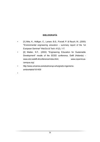 16
BIBLIOGRAFÍA
• [1] Alha, K., Holliger, C., Larsen, B.S., Purcell, P. & Rauch, W., (2000)
"Environmental engineering education - summary report of the 1st
European Seminar" Wat.Sci.& Tech. 41(2), 1-7.
• [2] Mulder, K.F., (2002) "Engineering Education for Sustainable
Development" results of the EESD conference, Delft (Holanda) -
www.odo.tudelft.nl/conference/index.html, www.copernicus-
campus.org/.
• http://www.universia.es/estudios/upv-ehu/grado-ingenieria-
ambiental/st/181409
•
 