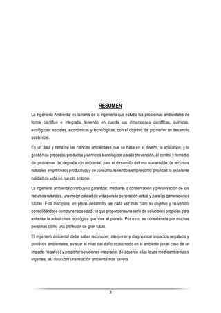 3
RESUMEN
La Ingeniería Ambiental es la rama de la ingeniería que estudia los problemas ambientales de
forma científica e integrada, teniendo en cuenta sus dimensiones científicas, químicas,
ecológicas, sociales, económicas y tecnológicas, con el objetivo de promover un desarrollo
sostenible.
Es un área y rama de las ciencias ambientales que se basa en el diseño, la aplicación, y la
gestión de procesos,productos y servicios tecnológicos para la prevención, el control y remedio
de problemas de degradación ambiental; para el desarrollo del uso sustentable de recursos
naturales en procesos productivos y de consumo, teniendo siempre como prioridad la excelente
calidad de vida en nuestro entorno.
La ingeniería ambiental contribuye a garantizar, mediante la conservación y preservación de los
recursos naturales, una mejor calidad de vida para la generación actual y para las generaciones
futuras. Esta disciplina, en pleno desarrollo, ve cada vez más claro su objetivo y ha venido
consolidándose como una necesidad, ya que proporciona una serie de soluciones propicias para
enfrentar la actual crisis ecológica que vive el planeta. Por esto, es considerada por muchas
personas como una profesión de gran futuro.
El ingeniero ambiental debe saber reconocer, interpretar y diagnosticar impactos negativos y
positivos ambientales, evaluar el nivel del daño ocasionado en el ambiente (en el caso de un
impacto negativo) y proponer soluciones integradas de acuerdo a las leyes medioambientales
vigentes, así descubrir una relación ambiental más severa.
 