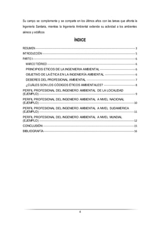 4
Su campo se complementa y se comparte en los últimos años con las tareas que afronta la
Ingeniería Sanitaria, mientras la Ingeniería Ambiental extiende su actividad a los ambientes
aéreos y edáficos
ÍNDICE
RESUMEN--------------------------------------------------------------------------------------------------- 3
INTRODUCCIÓN -------------------------------------------------------------------------------------------- 5
PARTE I------------------------------------------------------------------------------------------------------ 6
MARCO TEÓRICO --------------------------------------------------------------------------------------- 6
PRINCIPIOS ETICOS DE LA INGENIERIA AMBIENTAL ----------------------------------- 6
OBJETIVO DE LA ÉTICA EN LA INGENIERÍA AMBIENTAL ------------------------------ 6
DEBERES DEL PROFESIONAL AMBIENTAL ------------------------------------------------ 7
¿CUÁLES SON LOS CÓDIGOS ÉTICOS AMBIENTALES? ------------------------------- 8
PERFIL PROFESIONAL DEL INGENIERO AMBIENTAL DE LA LOCALIDAD
(EJEMPLO) ----------------------------------------------------------------------------------------------- 9
PERFIL PROFESIONAL DEL INGENIERO AMBIENTAL A NIVEL NACIONAL
(EJEMPLO) ----------------------------------------------------------------------------------------------10
PERFIL PROFESIONAL DEL INGENIERO AMBIENTAL A NIVEL SUDAMERICA
(EJEMPLO) ----------------------------------------------------------------------------------------------11
PERFIL PROFESIONAL DEL INGENIERO AMBIENTAL A NIVEL MUNDIAL
(EJEMPLO) ----------------------------------------------------------------------------------------------12
CONCLUSIÓN ------------------------------------------------------------------------------------------15
BIBLIOGRAFÍA------------------------------------------------------------------------------------------16
 