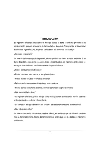5
INTRODUCCIÓN
El Ingeniero ambiental actúa como un médico cuando la tierra se enferma producto de la
contaminación, aseveró el decano de la Facultad de Ingeniería Ambiental de la Universidad
Nacional de Ingeniería (UNI), Alejandro Mendoza en una entrevista con Mass.pe
¿Cómo es esta carrera?
Se trata de personas capaces de prevenir, afrontar y reducir los daños al medio ambiente. Si un
barco de petróleo echa al mar por accidente de este combustible, los ingenieros ambientales se
encargan de solucionarlo mediante una serie de procedimientos.
¿Cuáles son sus responsabilidades?
- Evalúa los daños a los suelos, el aire y la atmósfera.
- Puede realizar estudios de impacto ambiental
- Determina si una empresa está afectando un ecosistema.
- Podría realizar consultorías externas, como si comandara su propia empresa
¿Qué especialidades tiene?
- El ingeniero ambiental, puede trabajar como investigador en la creación de nuevos sistemas
anticontaminantes, en forma independiente.
- Su campo de trabajo cubre todos los sectores de la economía nacional e internacional.
¿Hay trabajo para ellos?
Se trata de una carrera con bastante presente y futuro, en la medida que las ciudades crecerán
más y, lamentablemente, traerán contaminación que tendrá que ser abordada por ingenieros
ambientales.
 