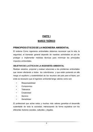 6
PARTE I
MARCO TEÓRICO
PRINCIPIOS ETICOS DE LA INGENIERIA AMBIENTAL
El sistema Como ingenieros ambientales debemos reconocer que la vida, la
seguridad, el bienestar general depende de nuestras actividades en pro de
proteger e implementar medidas técnicas para minimizar los principales
impactos ambientales.
OBJETIVO DE LA ÉTICA EN LA INGENIERÍA AMBIENTAL
Realizar estudios, proponer y evaluar soluciones a los problemas ambientales
que vienen afectando a todos los colombianos y que están poniendo en alto
riesgo el equilibrio y sostenibilidad de los recursos del país para el futuro, por
ende es necesario que el ingeniero ambiental tenga valores como son:
• Responsabilidad
• Compromiso
• Tolerancia
• Creatividad
• Servicio
• Sensibilizar
El profesional que active estos y muchos más valores garantiza el desarrollo
sustentable de toda la sociedad, interactuando de forma equitativa con los
diferentes factores sociales, culturales y legales.
 