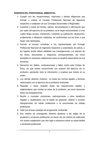 7
DEBERES DEL PROFESIONAL AMBIENTAL
1. Cumplir con los requerimientos, citaciones y demás diligencias que
formule u ordene el Consejo Profesional Nacional de Ingeniería
respectivo o cualquiera de sus Consejos Seccionales o Regionales.
2. Custodiar y cuidar los bienes, valores, documentación e información que
por razón del ejercicio de su profesión, se le hayan encomendado o a los
cuales tenga acceso; impidiendo o evitando su sustracción, destrucción,
ocultamiento o utilización indebidos, de conformidad con los fines a que
hayan sido destinados.
3. Permitir el acceso inmediato a los representantes del Consejo
Profesional Nacional de Ingeniería respectivo y autoridades de policía, a
los lugares donde deban adelantar sus investigaciones y el examen de
los libros, documentos y diligencias correspondientes, así como
prestarles la necesaria colaboración para el cumplido desempeño de sus
funciones.
4. Denunciar los delitos, contravenciones y faltas contra este Código de
Ética, de que tuviere conocimiento con ocasión del ejercicio de su
profesión, aportando toda la información y pruebas que tuviere en su
poder.
5. Los demás deberes incluidos en todas las normas legales y técnicas
relacionados con el ejercicio de su profesión ambiental.
6. Respetar y hacer respetar todas las disposiciones legales y
reglamentaras que incidan en actos de la profesión, así como denunciar
todas sus transgresiones.
7. Recibir o conceder comisiones, participaciones u otros beneficios
ilegales o injustificados con el objeto de gestionar, obtener o acordar
designaciones de índole profesional o la encomienda de trabajo
profesional.
8. Velar por el buen prestigio de la Ingeniería Ambiental.
9. Sus medios de propaganda deberán ajustarse a las reglas de la
prudencia y al decoro profesional, sin hacer uso de medios de publicidad
con avisos exagerados que den lugar a equívocos sobre su especialidad
o idoneidad profesional.
 