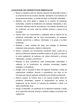 8
¿CUÁLES SON LOS CÓDIGOS ÉTICOS AMBIENTALES?
 Buscar el equilibrio entre los distintos aspectos del desarrollo humano y
la conservación de los recursos naturales, atendiendo a los derechos de
las generaciones futuras, en el afán de lograr un desarrollo sustentable.
 Mantener una visión global e integral en la solución de problemas
ambientales, evitando la transferencia de productos indeseables o des-
economías externas entre los ecosistemas o los distintos elementos que
los conforman, así como entre los distintos sectores o grupos de la
sociedad.
 Aportar todos sus conocimientos y cualidades para la solución de los
problemas ambientales que les sean encomendados, sin anteponer
intereses económicos o políticos, individuales o de grupo, a su labor
profesional.
 Respetar y hacer respetar las leyes que protegen la propiedad
intelectual sobre productos, diseños o información.
 Buscar y propiciar una remuneración económica digna y justa por el
ejercicio profesional, evitando el beneficio propio o de grupo con base en
la sobre explotación de personas con menos información y recursos
intelectuales, sociales o económicos.
 Respetar la libre competencia entre profesionistas ambientales y
colaborar en la erradicación de prácticas comerciales ilegales,
irregulares o monopólicas.
 Divulgar ante la sociedad la labor del ingeniero ambiental, a través de
publicaciones científicas, técnicas o periodísticas, con base en los
principios que rigen la ingeniería ambiental como disciplina profesional.
 Informar siempre de manera veraz y con soporte científico sobre los
problemas ambientales, evitando la tergiversación de hechos, la
exageración de los mismos, la invención de problemas o datos y la
alarma injustificada de la
 Apoyar el desarrollo y la excelencia de la Ingeniería Ambiental, a través
de la superación personal, el apoyo a nuestros colegas y el soporte a las
instituciones.
 