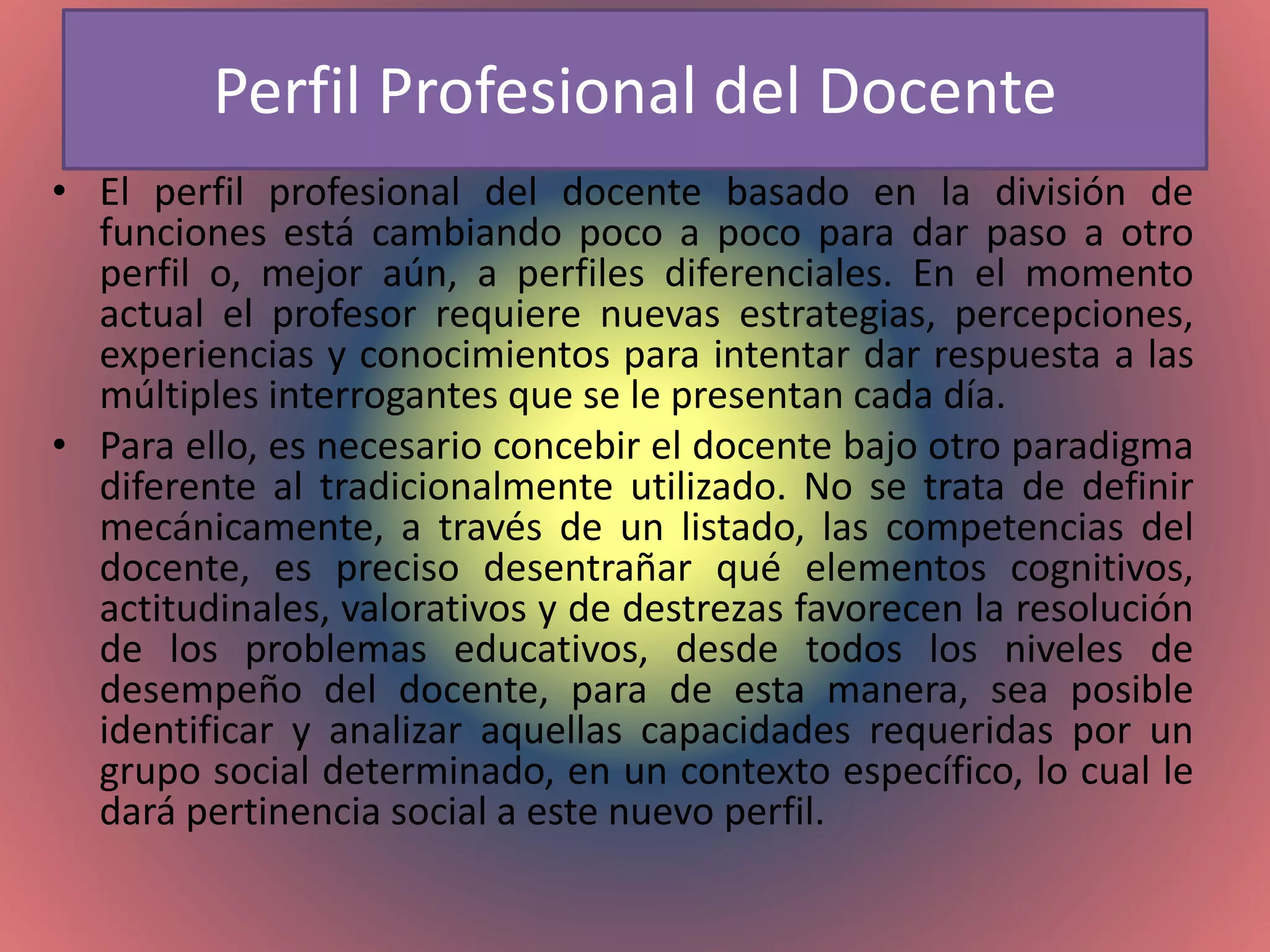 Perfil Profesional del Docente
• El perfil profesional del docente basado en la división de
funciones está cambiando poco a poco para dar paso a otro
perfil o, mejor aún, a perfiles diferenciales. En el momento
actual el profesor requiere nuevas estrategias, percepciones,
experiencias y conocimientos para intentar dar respuesta a las
múltiples interrogantes que se le presentan cada día.
• Para ello, es necesario concebir el docente bajo otro paradigma
diferente al tradicionalmente utilizado. No se trata de definir
mecánicamente, a través de un listado, las competencias del
docente, es preciso desentrañar qué elementos cognitivos,
actitudinales, valorativos y de destrezas favorecen la resolución
de los problemas educativos, desde todos los niveles de
desempeño del docente, para de esta manera, sea posible
identificar y analizar aquellas capacidades requeridas por un
grupo social determinado, en un contexto específico, lo cual le
dará pertinencia social a este nuevo perfil.
 