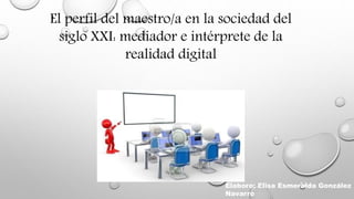 El perfil del maestro/a en la sociedad del
siglo XXI: mediador e intérprete de la
realidad digital
Elaboro: Elisa Esmeralda González
Navarro
 