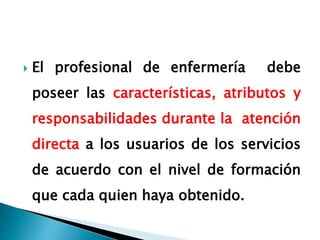  El profesional de enfermería debe
poseer las características, atributos y
responsabilidades durante la atención
directa a los usuarios de los servicios
de acuerdo con el nivel de formación
que cada quien haya obtenido.
 