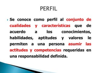  Se conoce como perfil al conjunto de
cualidades y características que de
acuerdo a los conocimientos,
habilidades, aptitudes y valores le
permiten a una persona asumir las
actitudes y competencias requeridas en
una responsabilidad definida.
 