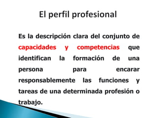 Es la descripción clara del conjunto de
capacidades y competencias que
identifican la formación de una
persona para encarar
responsablemente las funciones y
tareas de una determinada profesión o
trabajo.
 
