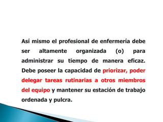 Así mismo el profesional de enfermería debe
ser altamente organizada (o) para
administrar su tiempo de manera eficaz.
Debe poseer la capacidad de priorizar, poder
delegar tareas rutinarias a otros miembros
del equipo y mantener su estación de trabajo
ordenada y pulcra.
 