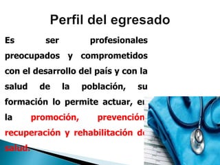 Es ser profesionales
preocupados y comprometidos
con el desarrollo del país y con la
salud de la población, su
formación lo permite actuar, en
la promoción, prevención,
recuperación y rehabilitación de
salud.
 