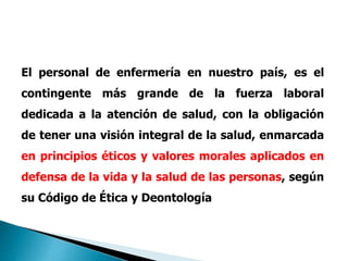 El personal de enfermería en nuestro país, es el
contingente más grande de la fuerza laboral
dedicada a la atención de salud, con la obligación
de tener una visión integral de la salud, enmarcada
en principios éticos y valores morales aplicados en
defensa de la vida y la salud de las personas, según
su Código de Ética y Deontología
 