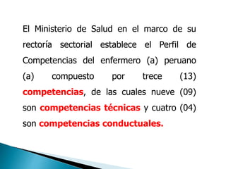 El Ministerio de Salud en el marco de su
rectoría sectorial establece el Perfil de
Competencias del enfermero (a) peruano
(a) compuesto por trece (13)
competencias, de las cuales nueve (09)
son competencias técnicas y cuatro (04)
son competencias conductuales.
 