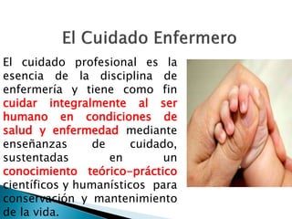 El cuidado profesional es la
esencia de la disciplina de
enfermería y tiene como fin
cuidar integralmente al ser
humano en condiciones de
salud y enfermedad mediante
enseñanzas de cuidado,
sustentadas en un
conocimiento teórico-práctico
científicos y humanísticos para
conservación y mantenimiento
de la vida.
 