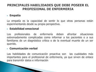  Empatía
La empatía es la capacidad de sentir lo que otras personas están
experimentando desde su propia perspectiva.
 Estabilidad emocional
Los profesionales de enfermería deben afrontar situaciones
extremadamente complicadas como informar a los pacientes o a sus
familiares de un diagnóstico crítico o de la eventual muerte de un ser
querido.
 Comunicación verbal
Las habilidades de comunicación proactiva son las cualidades más
importantes para el profesional de enfermería, ya que sirven de enlace
para transmitir datos e información
 