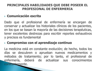  Comunicación escrita
Dado que el profesional de enfermería se encargan de
conservar y actualizar los historiales clínicos de los pacientes,
en los que se basan la mayoría de las decisiones terapéuticas,
tener excelentes destrezas para escribir reportes exhaustivos
y precisos es fundamental
 Compromiso con el aprendizaje continuo
La medicina está en constante evolución; de hecho, todos los
días se descubren o aprueban nuevos medicamentos y
métodos de tratamiento; por lo tanto, el profesional de
enfermería, deberá de actualizar sus conocimientos
constantemente.
 