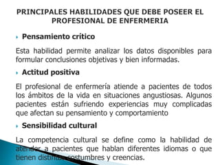  Pensamiento crítico
Esta habilidad permite analizar los datos disponibles para
formular conclusiones objetivas y bien informadas.
 Actitud positiva
El profesional de enfermería atiende a pacientes de todos
los ámbitos de la vida en situaciones angustiosas. Algunos
pacientes están sufriendo experiencias muy complicadas
que afectan su pensamiento y comportamiento
 Sensibilidad cultural
La competencia cultural se define como la habilidad de
atender a pacientes que hablan diferentes idiomas o que
tienen distintas costumbres y creencias.
 