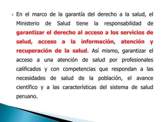  En el marco de la garantía del derecho a la salud, el
Ministerio de Salud tiene la responsabilidad de
garantizar el derecho al acceso a los servicios de
salud, acceso a la información, atención y
recuperación de la salud. Así mismo, garantizar el
acceso a una atención de salud por profesionales
calificados y con competencias que respondan a las
necesidades de salud de la población, el avance
científico y a las características del sistema de salud
peruano.
 