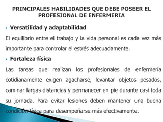  Versatilidad y adaptabilidad
El equilibrio entre el trabajo y la vida personal es cada vez más
importante para controlar el estrés adecuadamente.
 Fortaleza física
Las tareas que realizan los profesionales de enfermería
cotidianamente exigen agacharse, levantar objetos pesados,
caminar largas distancias y permanecer en pie durante casi toda
su jornada. Para evitar lesiones deben mantener una buena
condición física para desempeñarse más efectivamente.
 