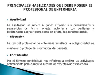  Asertividad
La asertividad se refiere a poder expresar sus pensamientos y
sugerencias de forma honesta, autoritaria, con confianza y
directamente abordar el problema sin afectar los derechos ajenos.
 Discreción
La Ley del profesional de enfermería establece la obligatoriedad de
mantener o proteger la información del paciente.
 Confiabilidad
Por el término confiabilidad nos referimos a realizar las actividades
óptimamente para cumplir o superar las expectativas establecidas
 