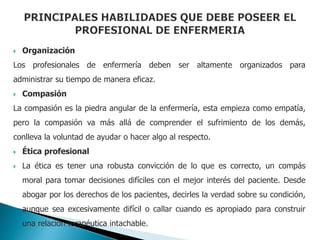 Organización
Los profesionales de enfermería deben ser altamente organizados para
administrar su tiempo de manera eficaz.
 Compasión
La compasión es la piedra angular de la enfermería, esta empieza como empatía,
pero la compasión va más allá de comprender el sufrimiento de los demás,
conlleva la voluntad de ayudar o hacer algo al respecto.
 Ética profesional
 La ética es tener una robusta convicción de lo que es correcto, un compás
moral para tomar decisiones difíciles con el mejor interés del paciente. Desde
abogar por los derechos de los pacientes, decirles la verdad sobre su condición,
aunque sea excesivamente difícil o callar cuando es apropiado para construir
una relación terapéutica intachable.
 