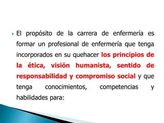  El propósito de la carrera de enfermería es
formar un profesional de enfermería que tenga
incorporados en su quehacer los principios de
la ética, visión humanista, sentido de
responsabilidad y compromiso social y que
tenga conocimientos, competencias y
habilidades para:
 