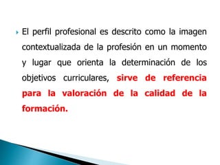  El perfil profesional es descrito como la imagen
contextualizada de la profesión en un momento
y lugar que orienta la determinación de los
objetivos curriculares, sirve de referencia
para la valoración de la calidad de la
formación.
 