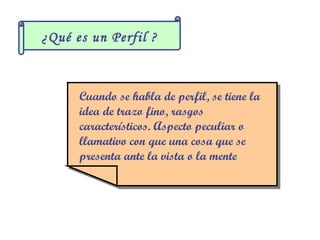¿Qué es un Perfil ?



      Cuando se habla de perfil, se tiene la
       Cuando se habla de perfil, se tiene la
      idea de trazo fino, rasgos
       idea de trazo fino, rasgos
      característicos. Aspecto peculiar o
       característicos. Aspecto peculiar o
      llamativo con que una cosa que se
       llamativo con que una cosa que se
      presenta ante la vista o la mente
       presenta ante la vista o la mente
 