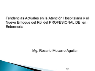 Tendencias Actuales en la Atención Hospitalaria y el
Nuevo Enfoque del Rol del PROFESIONAL DE en
Enfermería

Mg. Rosario Mocarro Aguilar

RMA

 