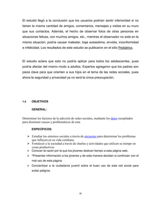 El estudió llegó a la conclusión que los usuarios podrían sentir inferioridad si no
tienen la misma cantidad de amigos, comentarios, mensajes y visitas en su muro
que sus contactos. Además, el hecho de observar fotos de otras personas en
situaciones felices, con muchos amigos, etc., mientras el observador no está en la
misma situación, podría causar malestar, baja autoestima, envidia, inconformidad
e infelicidad. Los resultados de este estudio se publicaron en el sitio Pediatrics.

El estudio aclara que esto no podría aplicar para todos los adolescentes, pues
podría afectar del mismo modo a adultos. Expertos agregaron que los padres son
pieza clave para que orienten a sus hijos en el tema de las redes sociales, pues
ahora la seguridad y privacidad ya no será la única preocupación.

1.4

OBJETIVOS
GENERAL:

Determinar los factores de la adicción de redes sociales, mediante los datos recopilados
para disminuir causas y problemáticas de esta.
ESPECÍFICOS:

 Estudiar los entornos sociales a través de encuestas para determinar los problemas
que influyen en su vida cotidiana.
 Fortalecer a la sociedad a través de charlas y actividades que utilicen su tiempo en
cosas productivas
 Conocer la razón por la que los jóvenes dedican tiempo a esta página web.
 *Presentar información a los jóvenes y de esta manera decidan si continúan con el
mal uso de esta página.
 Concientizar a la ciudadanía juvenil sobre el buen uso de esta red social para
evitar peligros.

III

 