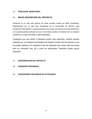 1.5

POBLACIÓN BENEFICIADA

1.6

BREVE DESCRIPCIÓN DEL PROYECTO

Facebook es un sitio web gratuito de redes sociales creado por Mark Zuckerberg.
Originalmente era un sitio para estudiantes de la Universidad de Harvard, pero
actualmente está abierto a cualquier persona que tenga una cuenta de correo electrónico.
Los usuarios pueden participar en una o más redes sociales, en relación con su situación
académica, su lugar de trabajo o región geográfica.

Cualquiera que sea adicto a Facebook podría caer depresión, advierte estudio
realizado por la Academia de Pediatría de Estados Unidos. Por el momento no se
ha podido clasificar con exactitud el tipo de depresión que causa esta red social,
pero se comprobó que, tal y como se especulaba, Facebook puede causar
depresión.

1.7

SOSTENIBILIDAD DEL PROYECTO

1.8

INVERSIÓN APROXIMADA

1.9

CRONOGRAMA PRELIMINAR DE ACTIVIDADES

IV

 