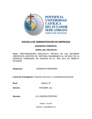 ESCUELA DE ADMINISTRACIÓN DE EMPRESAS
INGENIERÍA COMERCIAL
PERFIL DEL PROYECTO
Tema: PROFUNDIZACIÓN ANALÍTICA-Y TÉCNICA DE LOS INFORMES
CREDITICIOS (GESTIÓN DE CARTERA) ENCAMINADO AL ESTUDIO DE LA
GERENCIA FINANCIERA EN UNIFINSA EN EL AÑO 2013 EN AMBATO-
ECUADOR.
Asignatura: GERENCIA FINANCIERA
Líneas de Investigación: Finanzas, Economía y Contabilidad Empresarial
Nivel: Séptimo “B”
Autores: ESCOBAR, Joe
Docente: LIC. EDISSON PORTERO
Ambato – Ecuador
AGOSTO - DICIEMBRE 2013
 