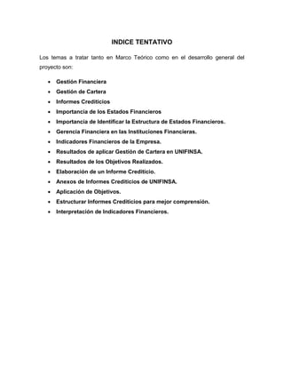INDICE TENTATIVO
Los temas a tratar tanto en Marco Teórico como en el desarrollo general del
proyecto son:
 Gestión Financiera
 Gestión de Cartera
 Informes Crediticios
 Importancia de los Estados Financieros
 Importancia de Identificar la Estructura de Estados Financieros.
 Gerencia Financiera en las Instituciones Financieras.
 Indicadores Financieros de la Empresa.
 Resultados de aplicar Gestión de Cartera en UNIFINSA.
 Resultados de los Objetivos Realizados.
 Elaboración de un Informe Crediticio.
 Anexos de Informes Crediticios de UNIFINSA.
 Aplicación de Objetivos.
 Estructurar Informes Crediticios para mejor comprensión.
 Interpretación de Indicadores Financieros.
 