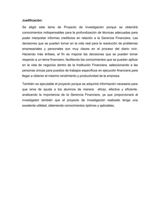 Justificación:
Se eligió este tema de Proyecto de Investigación porque se obtendrá
conocimientos indispensables para la profundización de técnicas adecuadas para
poder interpretar informes crediticios en relación a la Gerencia Financiera. Las
decisiones que se pueden tomar en la vida real para la resolución de problemas
empresariales y personales son muy claves en el proceso del diario vivir.
Haciendo más énfasis, el fin es mejorar las decisiones que se pueden tomar
respecto a un tema financiero, facilitando los conocimientos que se puedan aplicar
en la vida de negocios dentro de la Institución Financiera, seleccionando a las
personas únicas para puestos de trabajos específicos en ejecución financiera para
llegar a obtener el máximo rendimiento y productividad de la empresa.
También es ejecutable el proyecto porque se adquirirá información necesaria para
que sirva de ayuda a los alumnos de manera eficaz, efectiva y eficiente,
analizando la importancia de la Gerencia Financiera, ya que proporcionará al
investigador también que el proyecto de investigación realizado tenga una
excelente utilidad, obteniendo conocimientos óptimos y aplicables.
 