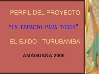 PERFIL DEL PROYECTO

“UN ESPACIO PARA TODOS”

EL EJIDO - TURUBAMBA

    AMAGUAÑA 2006
 