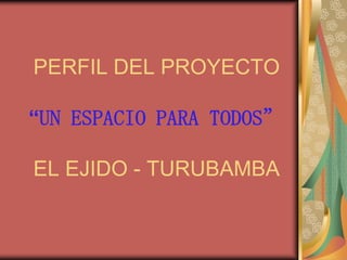 PERFIL DEL PROYECTO

“UN ESPACIO PARA TODOS”

EL EJIDO - TURUBAMBA
 