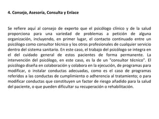 4. Consejo, Asesoría, Consulta y Enlace
Se refiere aquí al consejo de experto que el psicólogo clínico y de la salud
proporciona para una variedad de problemas a petición de alguna
organización, incluyendo, en primer lugar, el contacto continuado entre un
psicólogo como consultor técnico y los otros profesionales de cualquier servicio
dentro del sistema sanitario. En este caso, el trabajo del psicólogo se integra en
el del cuidado general de estos pacientes de forma permanente. La
intervención del psicólogo, en este caso, es la de un "consultor técnico". El
psicólogo diseña en colaboración y colabora en la ejecución, de programas para
modificar, o instalar conductas adecuadas, como es el caso de programas
referidos a las conductas de cumplimiento o adherencia al tratamiento; o para
modificar conductas que constituyen un factor de riesgo añadido para la salud
del paciente, o que pueden dificultar su recuperación o rehabilitación.
 